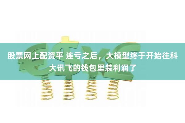 股票网上配资平 连亏之后，大模型终于开始往科大讯飞的钱包里装利润了