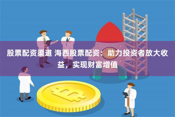 股票配资渠道 海西股票配资：助力投资者放大收益，实现财富增值