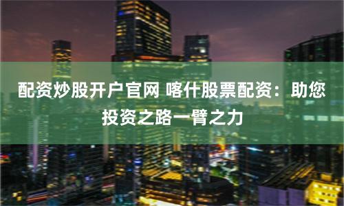 配资炒股开户官网 喀什股票配资：助您投资之路一臂之力