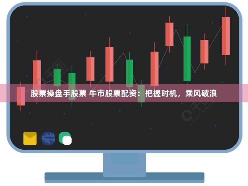 股票操盘手股票 牛市股票配资：把握时机，乘风破浪