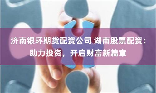 济南银环期货配资公司 湖南股票配资：助力投资，开启财富新篇章