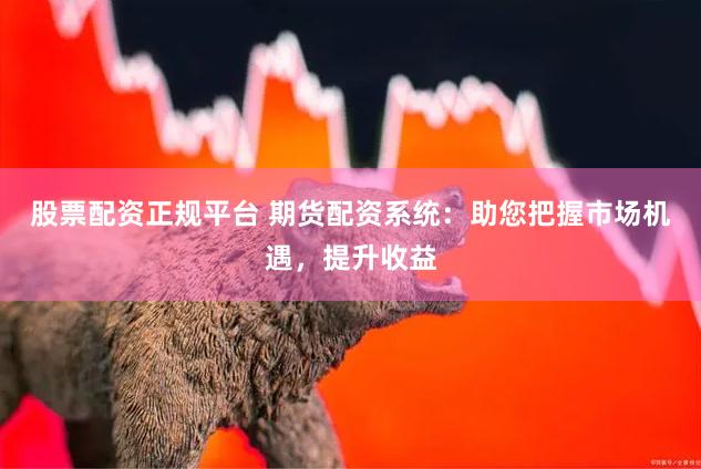 股票配资正规平台 期货配资系统：助您把握市场机遇，提升收益