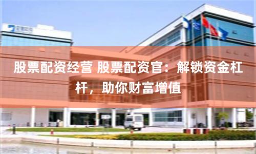 股票配资经营 股票配资官：解锁资金杠杆，助你财富增值