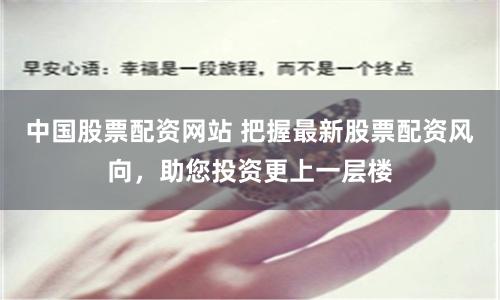 中国股票配资网站 把握最新股票配资风向，助您投资更上一层楼