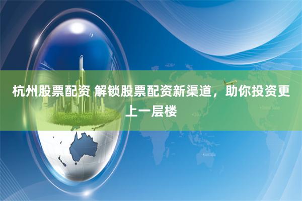 杭州股票配资 解锁股票配资新渠道，助你投资更上一层楼