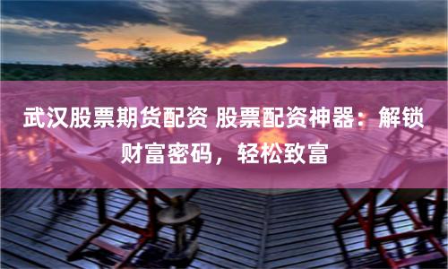 武汉股票期货配资 股票配资神器:解锁财富密码,轻松致富