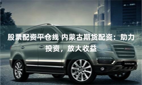 股票配资平仓线 内蒙古期货配资：助力投资，放大收益