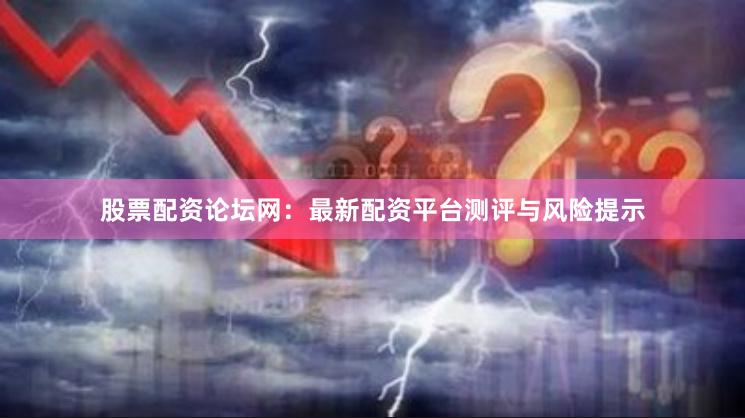 股票配资论坛网：最新配资平台测评与风险提示