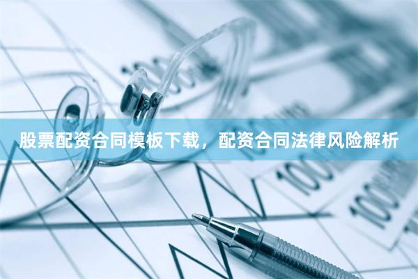股票配资合同模板下载，配资合同法律风险解析