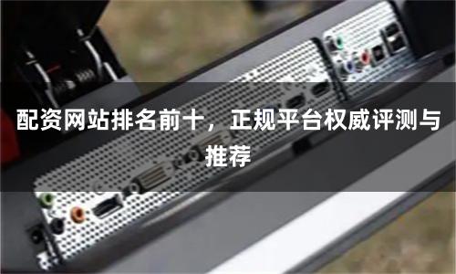 配资网站排名前十，正规平台权威评测与推荐