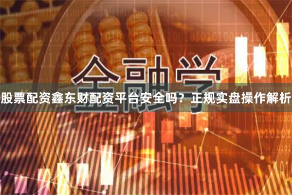 股票配资鑫东财配资平台安全吗?正规实盘操作解析
